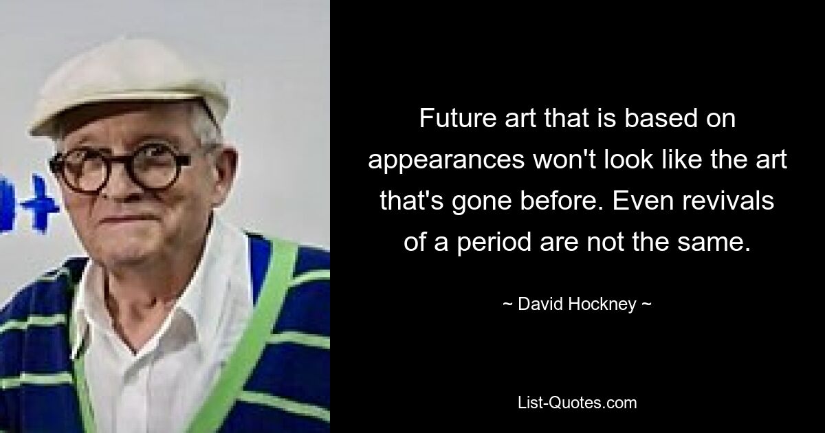 Future art that is based on appearances won't look like the art that's gone before. Even revivals of a period are not the same. — © David Hockney