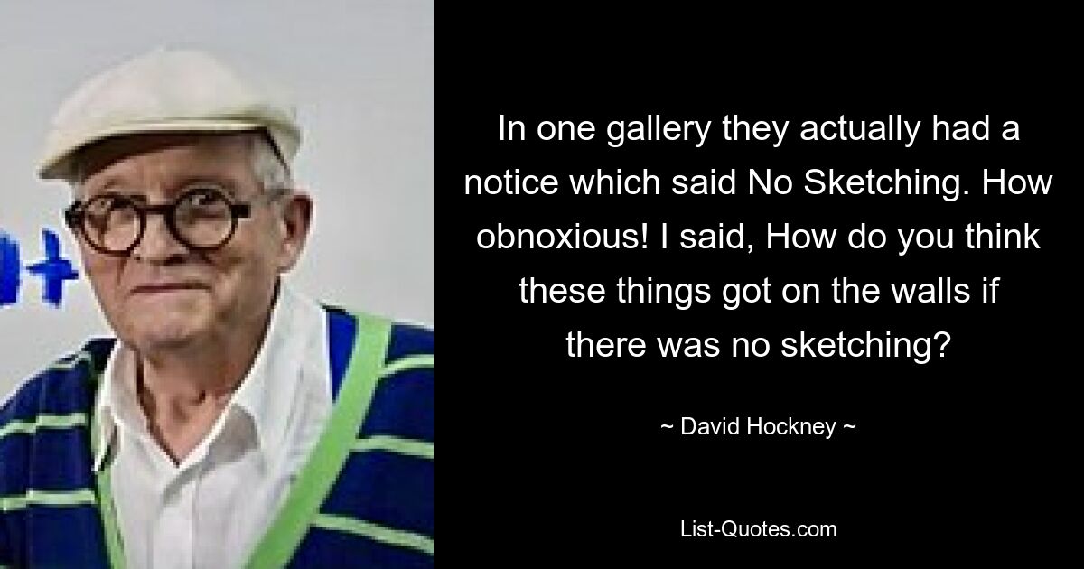 In one gallery they actually had a notice which said No Sketching. How obnoxious! I said, How do you think these things got on the walls if there was no sketching? — © David Hockney