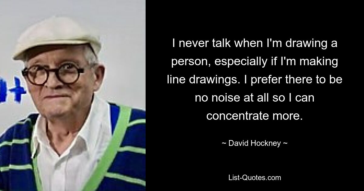 I never talk when I'm drawing a person, especially if I'm making line drawings. I prefer there to be no noise at all so I can concentrate more. — © David Hockney