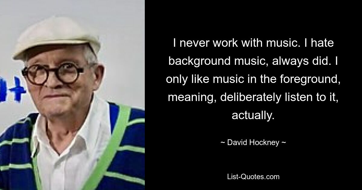 I never work with music. I hate background music, always did. I only like music in the foreground, meaning, deliberately listen to it, actually. — © David Hockney