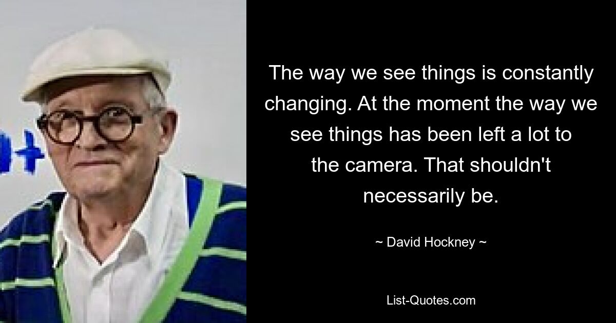 The way we see things is constantly changing. At the moment the way we see things has been left a lot to the camera. That shouldn't necessarily be. — © David Hockney