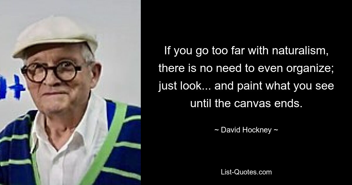 If you go too far with naturalism, there is no need to even organize; just look... and paint what you see until the canvas ends. — © David Hockney