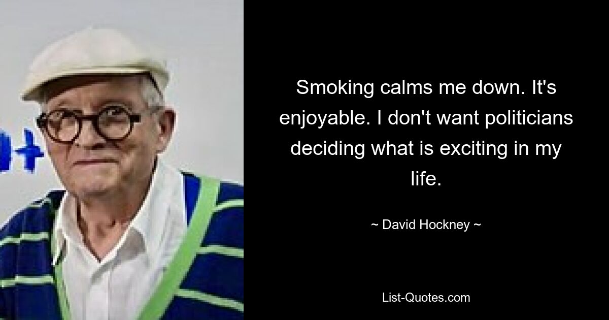 Smoking calms me down. It's enjoyable. I don't want politicians deciding what is exciting in my life. — © David Hockney