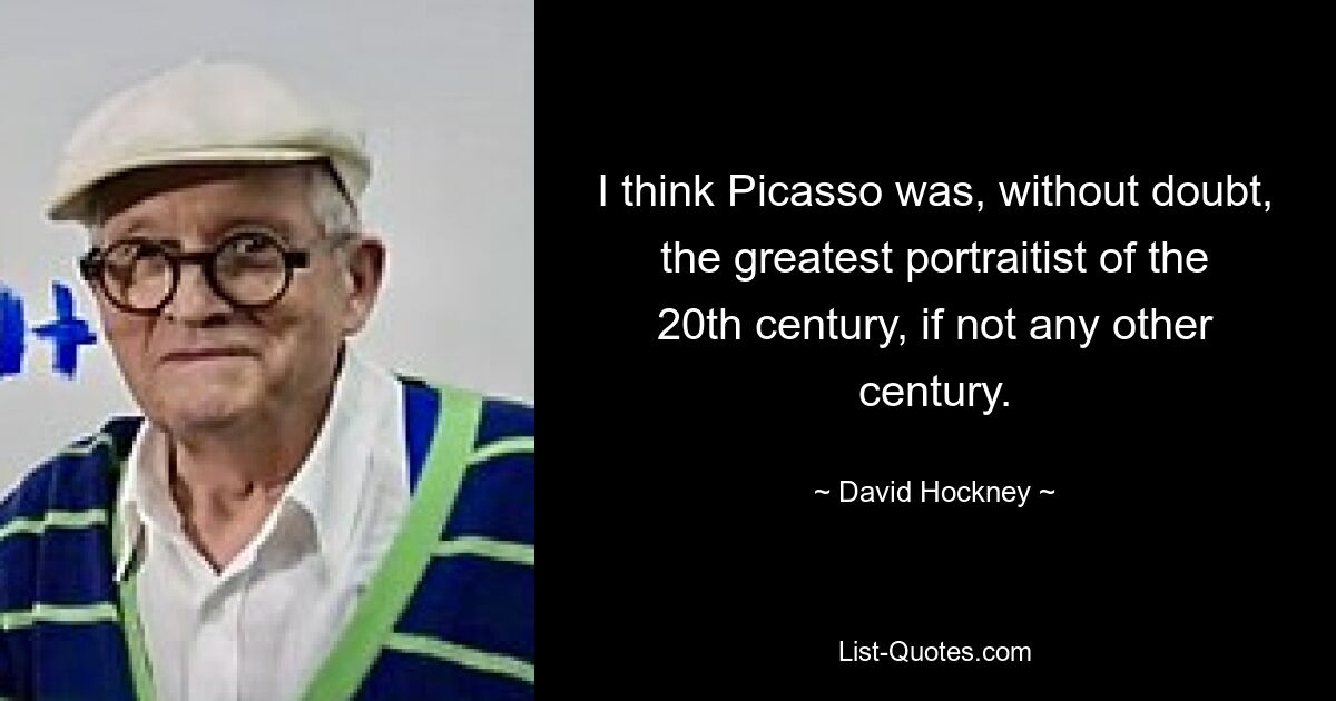 I think Picasso was, without doubt, the greatest portraitist of the 20th century, if not any other century. — © David Hockney