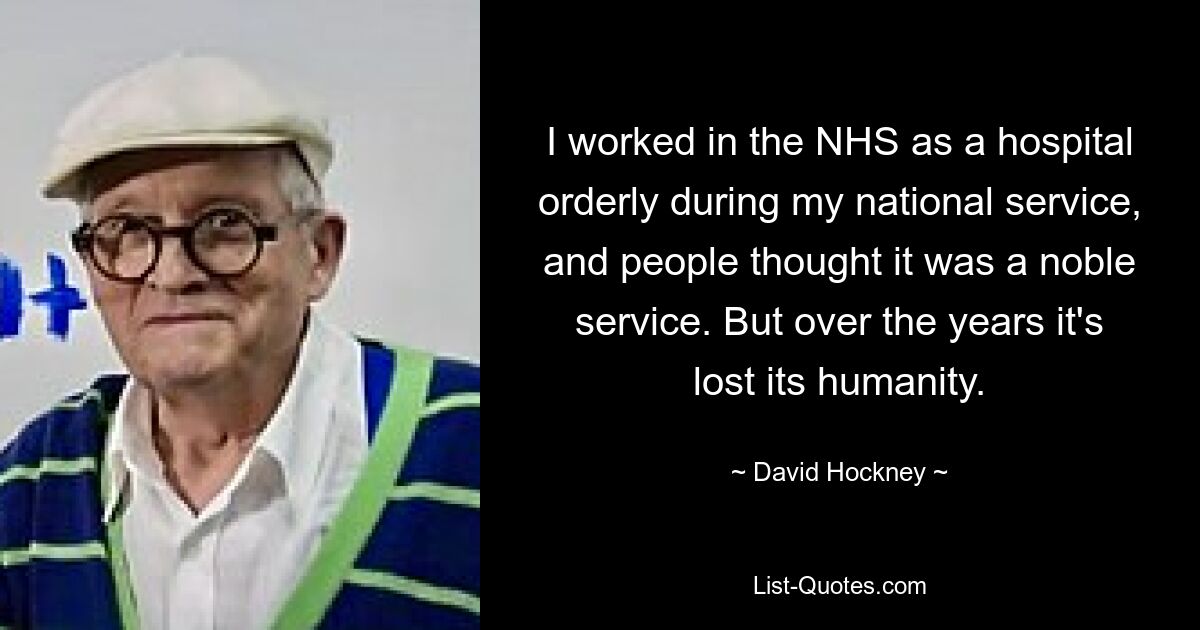 I worked in the NHS as a hospital orderly during my national service, and people thought it was a noble service. But over the years it's lost its humanity. — © David Hockney