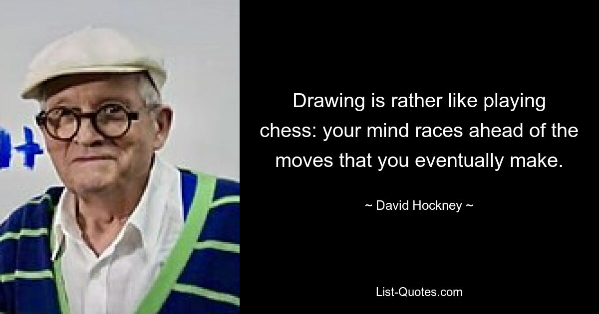 Drawing is rather like playing chess: your mind races ahead of the moves that you eventually make. — © David Hockney