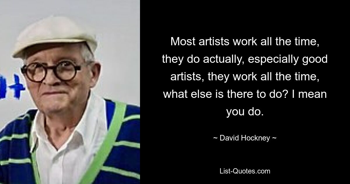 Most artists work all the time, they do actually, especially good artists, they work all the time, what else is there to do? I mean you do. — © David Hockney