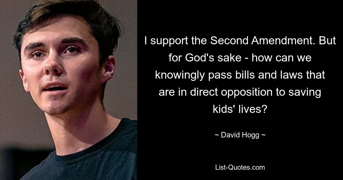 I support the Second Amendment. But for God's sake - how can we knowingly pass bills and laws that are in direct opposition to saving kids' lives? — © David Hogg