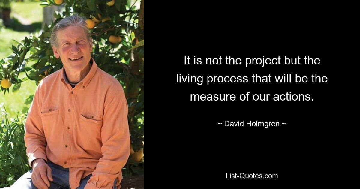 It is not the project but the living process that will be the measure of our actions. — © David Holmgren