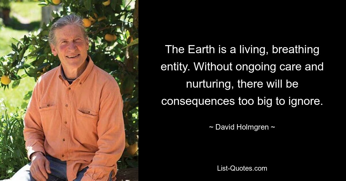 The Earth is a living, breathing entity. Without ongoing care and nurturing, there will be consequences too big to ignore. — © David Holmgren