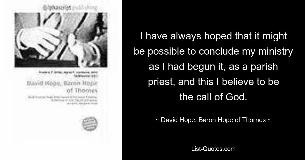 I have always hoped that it might be possible to conclude my ministry as I had begun it, as a parish priest, and this I believe to be the call of God. — © David Hope, Baron Hope of Thornes