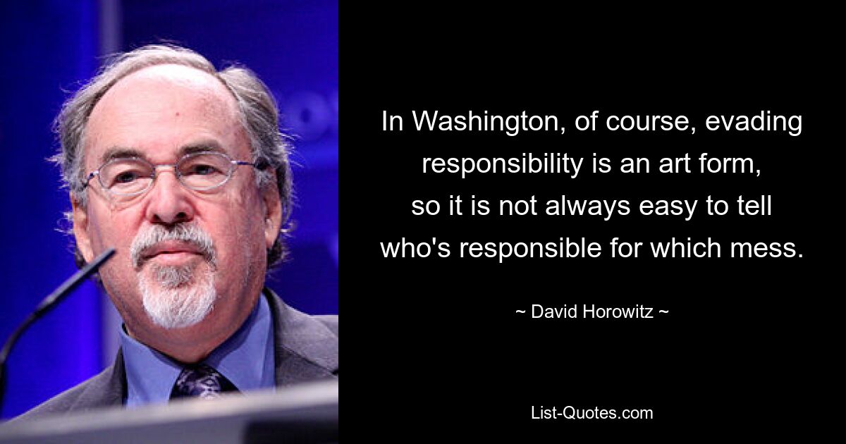 In Washington, of course, evading responsibility is an art form,
so it is not always easy to tell who's responsible for which mess. — © David Horowitz