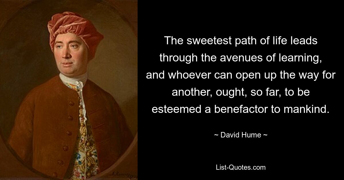 The sweetest path of life leads through the avenues of learning, and whoever can open up the way for another, ought, so far, to be esteemed a benefactor to mankind. — © David Hume