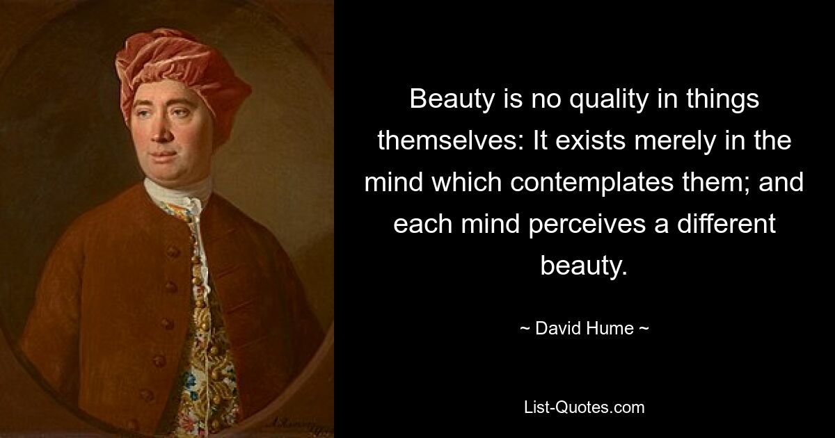 Beauty is no quality in things themselves: It exists merely in the mind which contemplates them; and each mind perceives a different beauty. — © David Hume