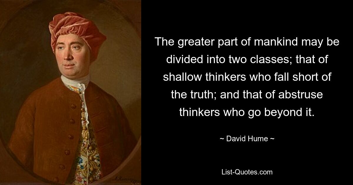 The greater part of mankind may be divided into two classes; that of shallow thinkers who fall short of the truth; and that of abstruse thinkers who go beyond it. — © David Hume