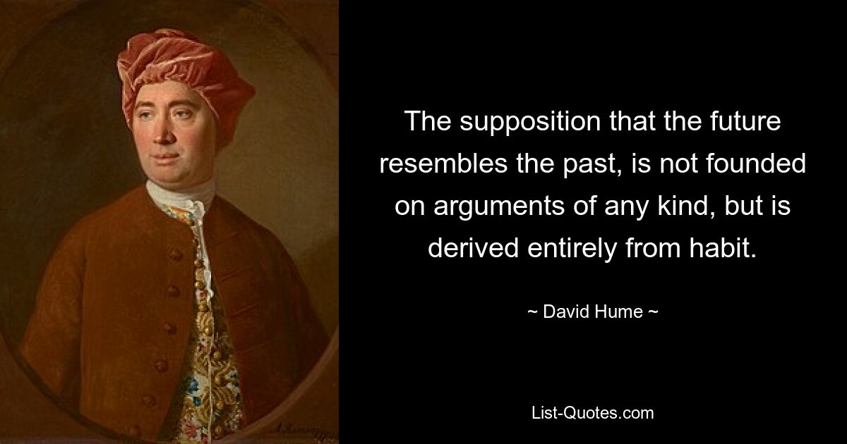 The supposition that the future resembles the past, is not founded on arguments of any kind, but is derived entirely from habit. — © David Hume