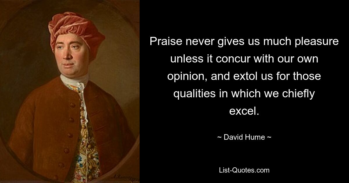 Praise never gives us much pleasure unless it concur with our own opinion, and extol us for those qualities in which we chiefly excel. — © David Hume