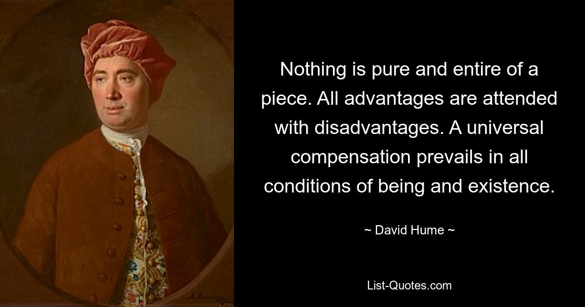 Nothing is pure and entire of a piece. All advantages are attended with disadvantages. A universal compensation prevails in all conditions of being and existence. — © David Hume