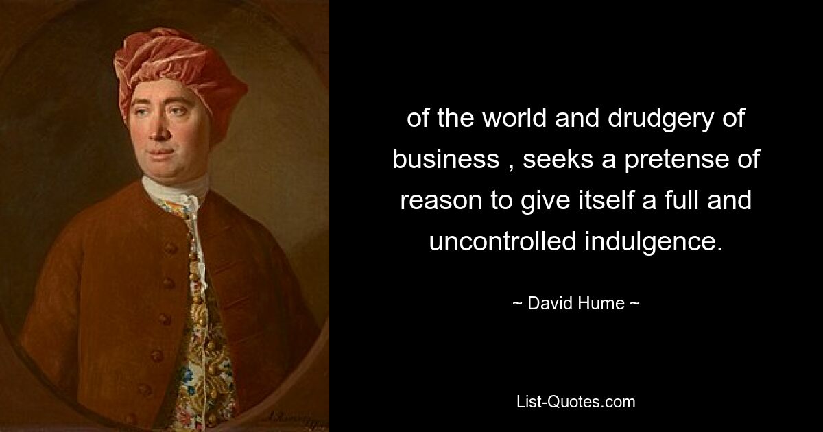 of the world and drudgery of business , seeks a pretense of reason to give itself a full and uncontrolled indulgence. — © David Hume