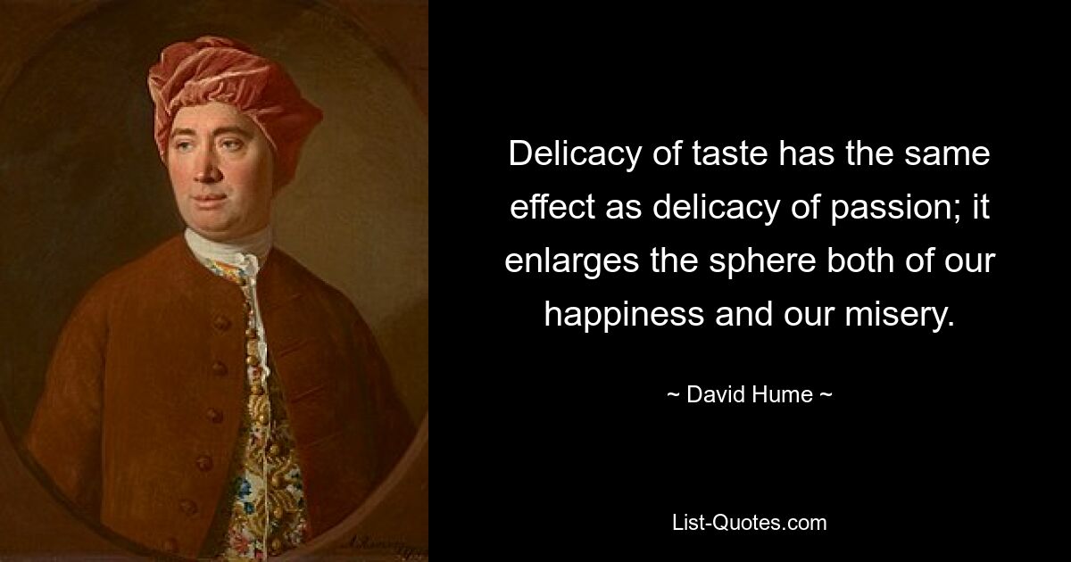 Delicacy of taste has the same effect as delicacy of passion; it enlarges the sphere both of our happiness and our misery. — © David Hume