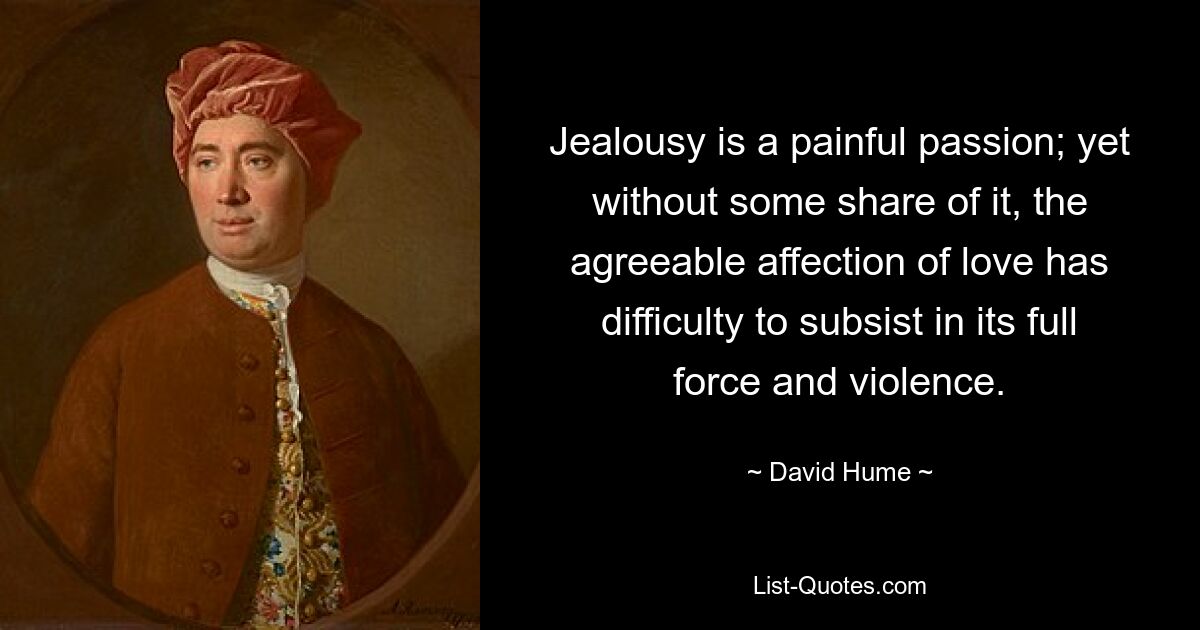 Jealousy is a painful passion; yet without some share of it, the agreeable affection of love has difficulty to subsist in its full force and violence. — © David Hume