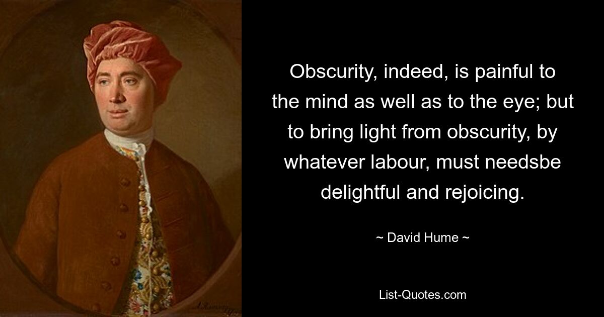 Obscurity, indeed, is painful to the mind as well as to the eye; but to bring light from obscurity, by whatever labour, must needsbe delightful and rejoicing. — © David Hume