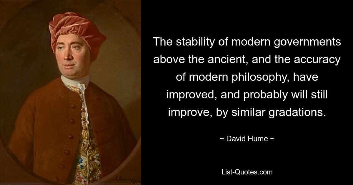 The stability of modern governments above the ancient, and the accuracy of modern philosophy, have improved, and probably will still improve, by similar gradations. — © David Hume