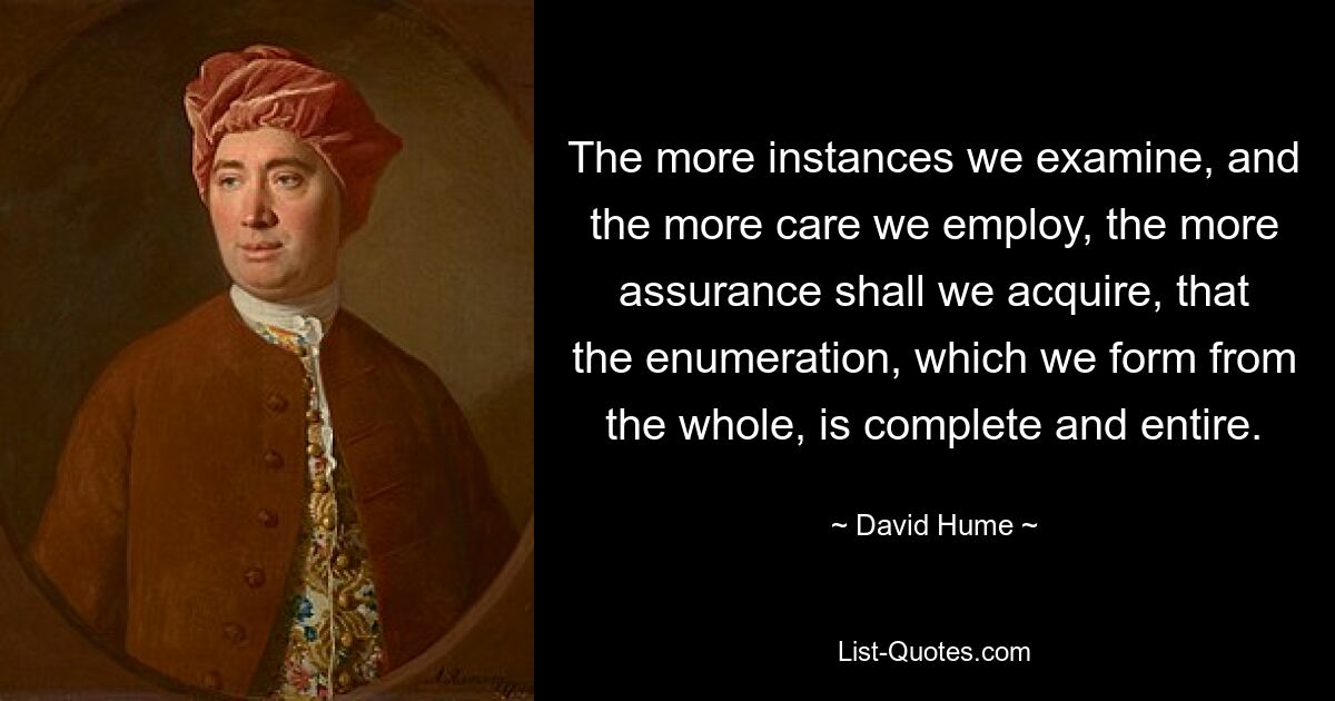 The more instances we examine, and the more care we employ, the more assurance shall we acquire, that the enumeration, which we form from the whole, is complete and entire. — © David Hume