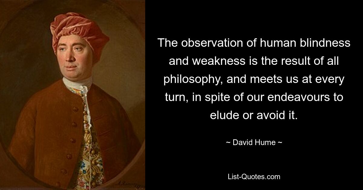 The observation of human blindness and weakness is the result of all philosophy, and meets us at every turn, in spite of our endeavours to elude or avoid it. — © David Hume