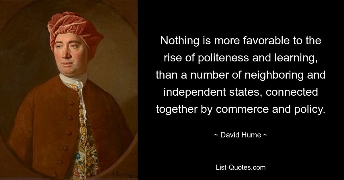 Nothing is more favorable to the rise of politeness and learning, than a number of neighboring and independent states, connected together by commerce and policy. — © David Hume