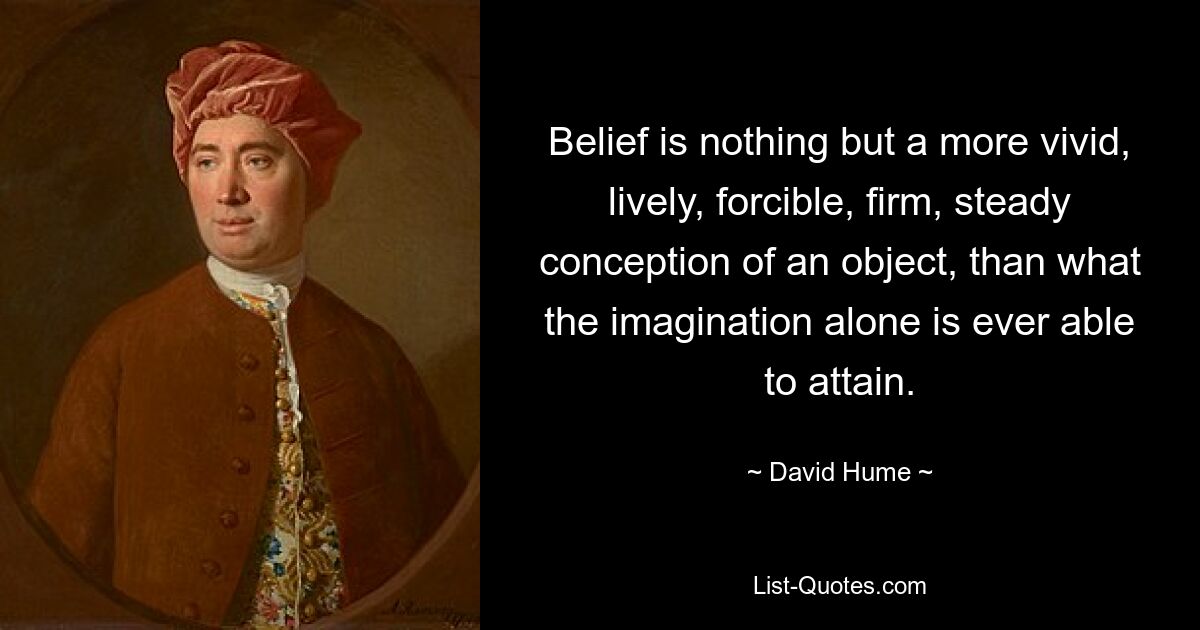 Belief is nothing but a more vivid, lively, forcible, firm, steady conception of an object, than what the imagination alone is ever able to attain. — © David Hume