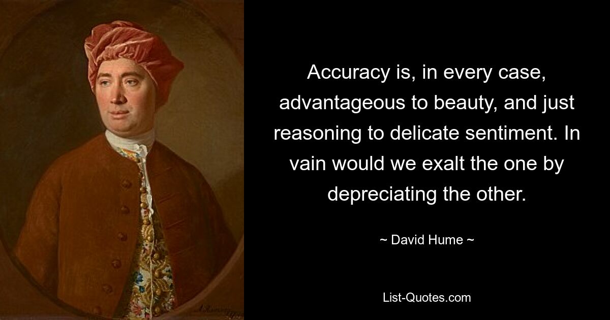 Accuracy is, in every case, advantageous to beauty, and just reasoning to delicate sentiment. In vain would we exalt the one by depreciating the other. — © David Hume