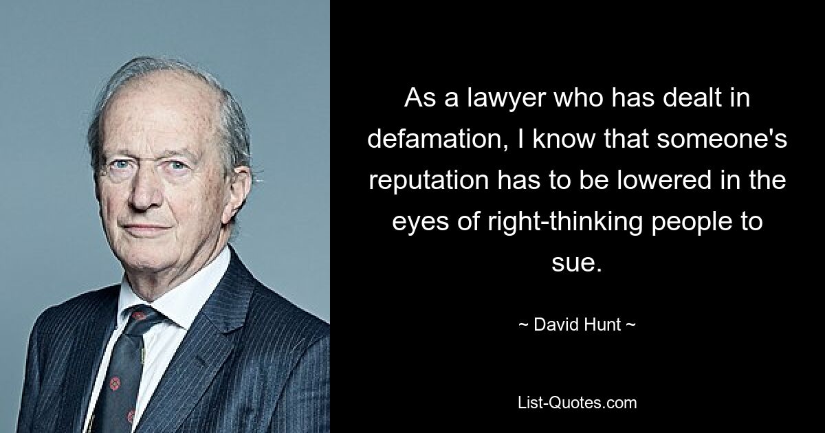 As a lawyer who has dealt in defamation, I know that someone's reputation has to be lowered in the eyes of right-thinking people to sue. — © David Hunt