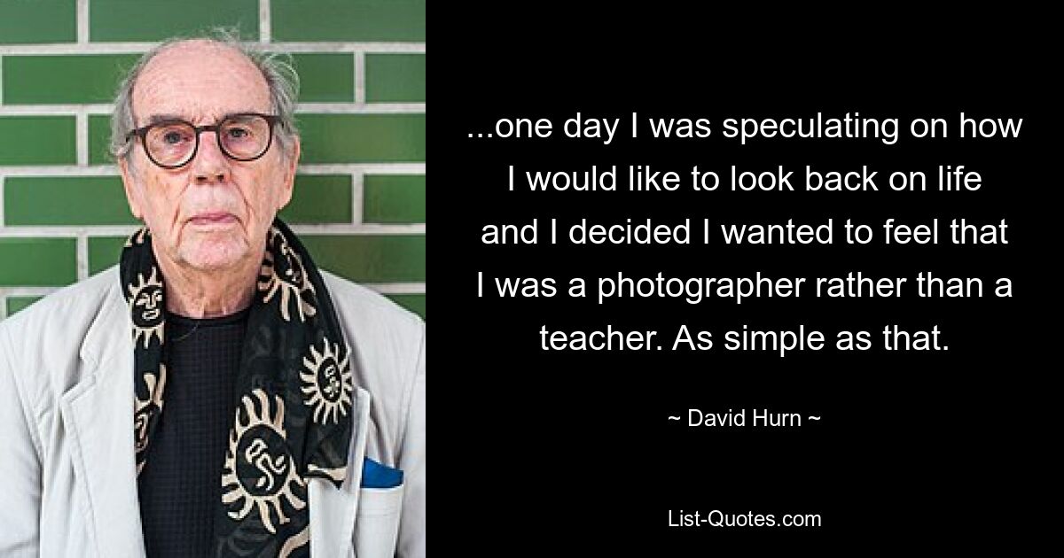 ...one day I was speculating on how I would like to look back on life and I decided I wanted to feel that I was a photographer rather than a teacher. As simple as that. — © David Hurn