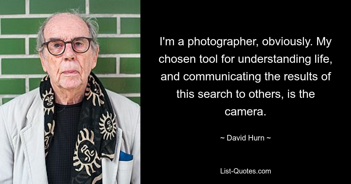 I'm a photographer, obviously. My chosen tool for understanding life, and communicating the results of this search to others, is the camera. — © David Hurn