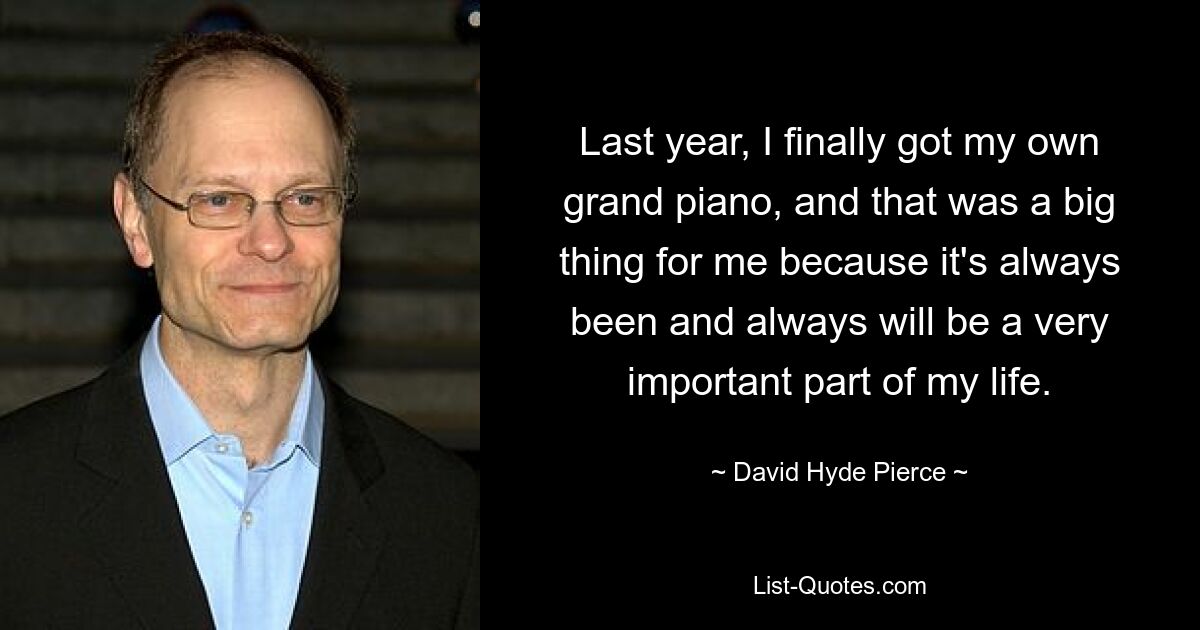 Last year, I finally got my own grand piano, and that was a big thing for me because it's always been and always will be a very important part of my life. — © David Hyde Pierce