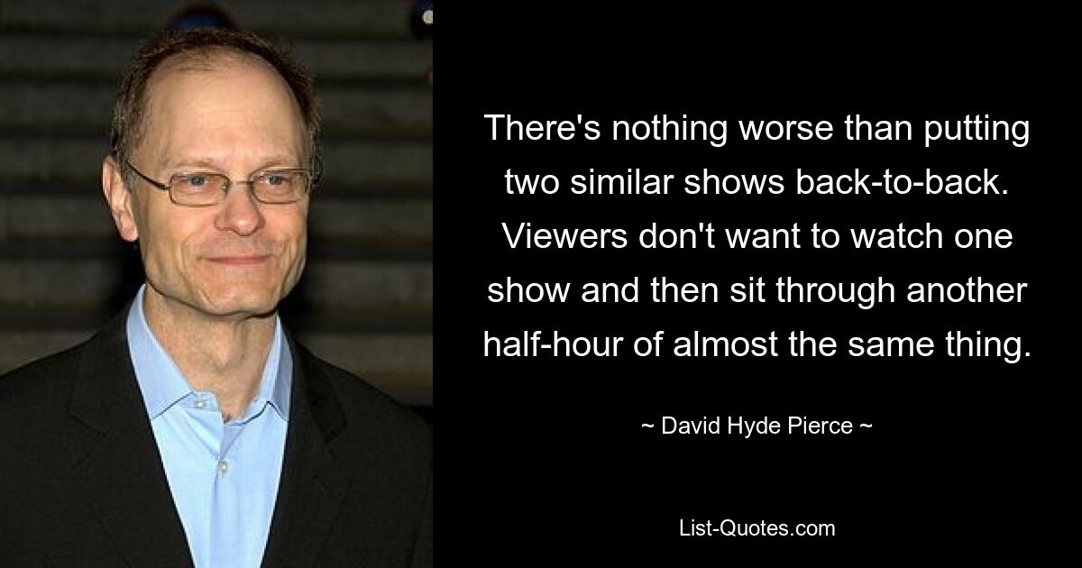 There's nothing worse than putting two similar shows back-to-back. Viewers don't want to watch one show and then sit through another half-hour of almost the same thing. — © David Hyde Pierce