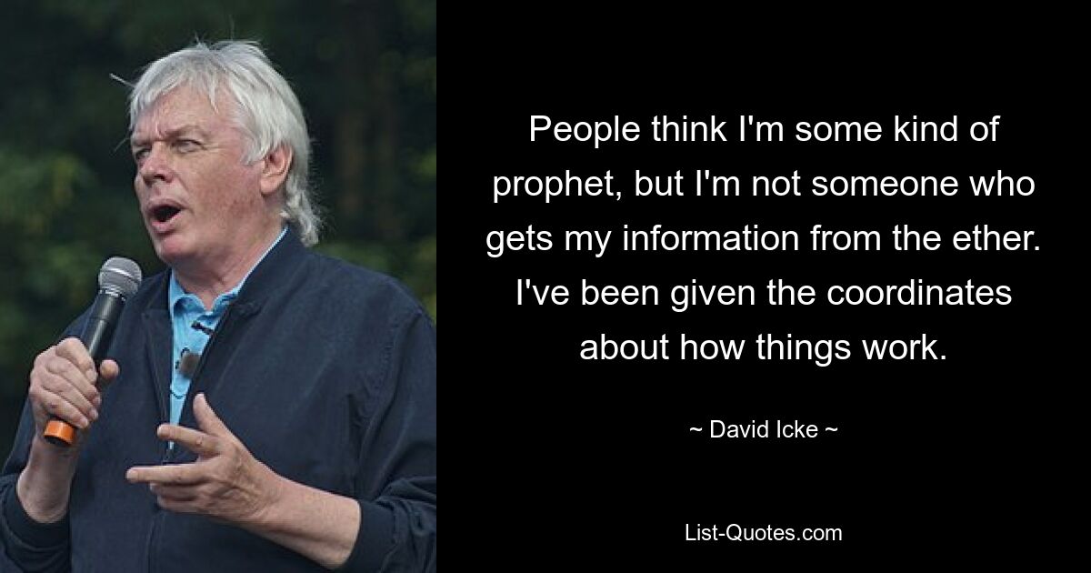 People think I'm some kind of prophet, but I'm not someone who gets my information from the ether. I've been given the coordinates about how things work. — © David Icke