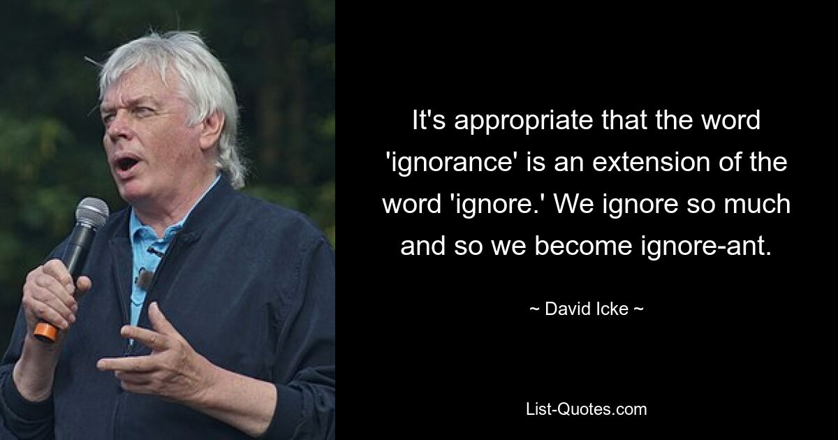 It's appropriate that the word 'ignorance' is an extension of the word 'ignore.' We ignore so much and so we become ignore-ant. — © David Icke