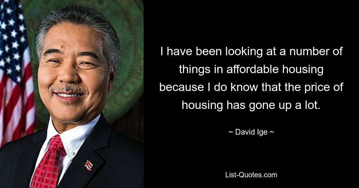 I have been looking at a number of things in affordable housing because I do know that the price of housing has gone up a lot. — © David Ige