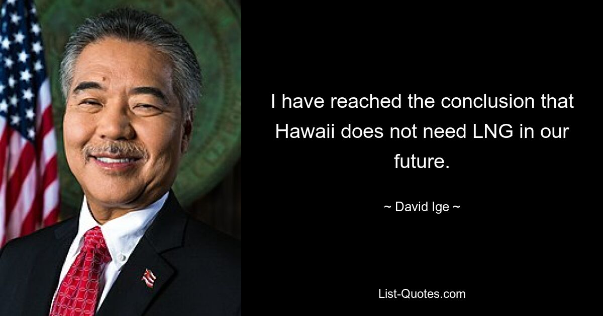 I have reached the conclusion that Hawaii does not need LNG in our future. — © David Ige