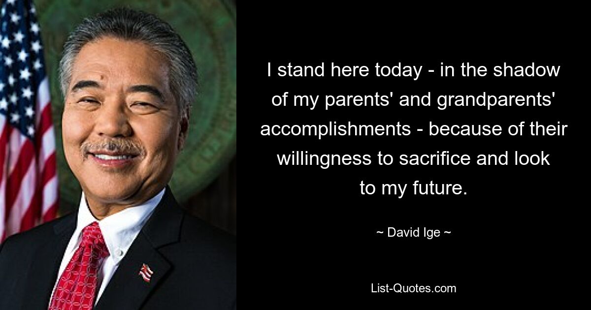 I stand here today - in the shadow of my parents' and grandparents' accomplishments - because of their willingness to sacrifice and look to my future. — © David Ige