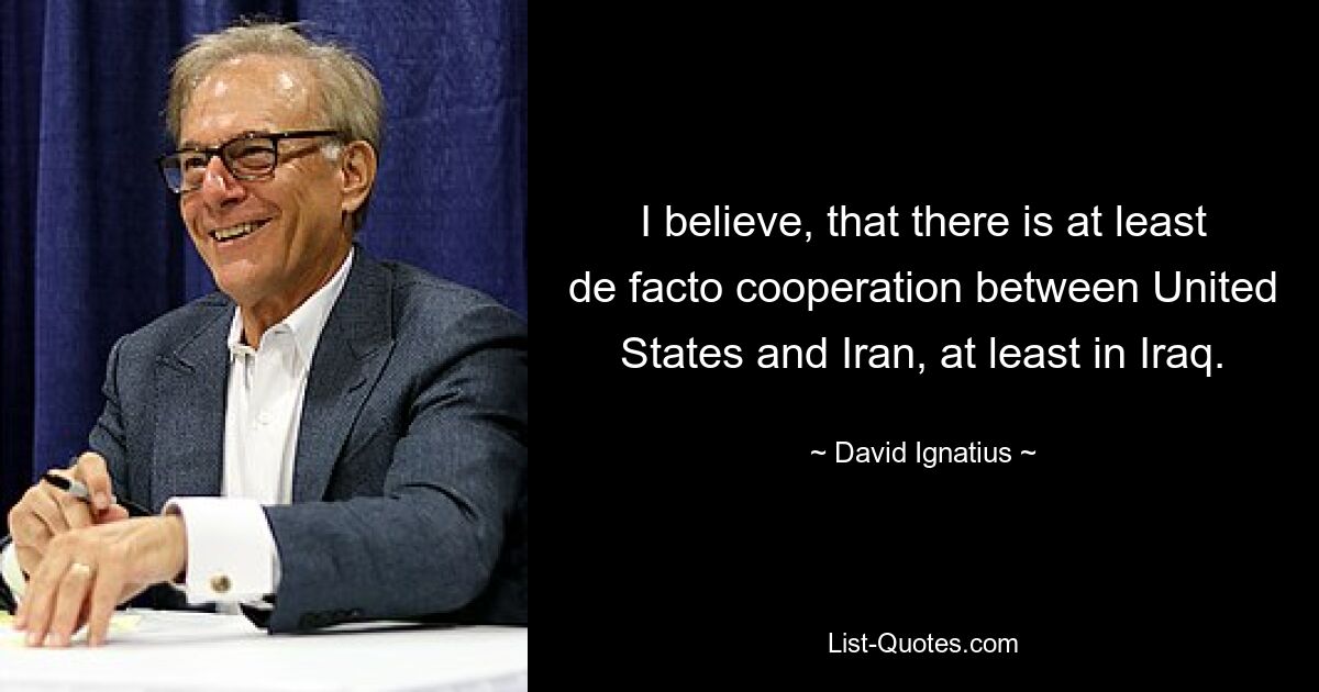 I believe, that there is at least de facto cooperation between United States and Iran, at least in Iraq. — © David Ignatius