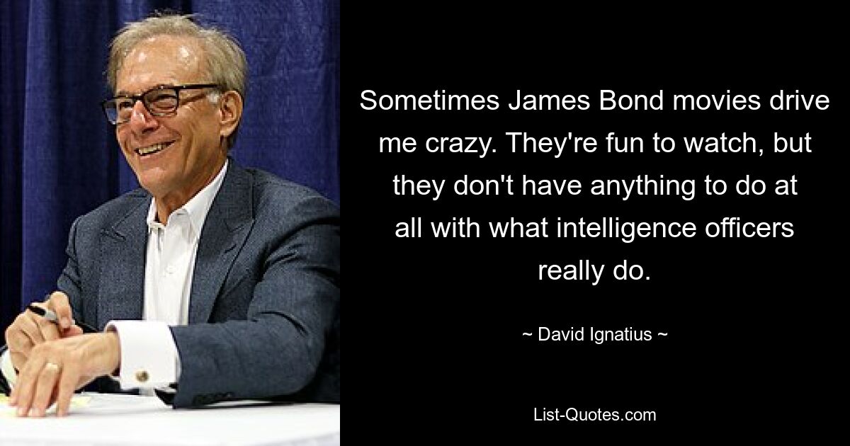 Sometimes James Bond movies drive me crazy. They're fun to watch, but they don't have anything to do at all with what intelligence officers really do. — © David Ignatius