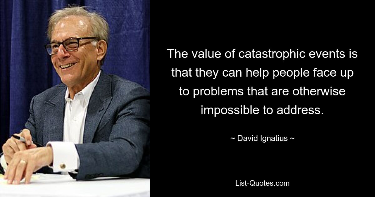 The value of catastrophic events is that they can help people face up to problems that are otherwise impossible to address. — © David Ignatius