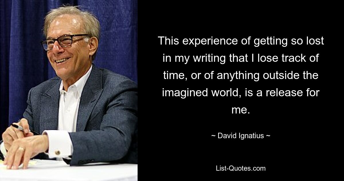 This experience of getting so lost in my writing that I lose track of time, or of anything outside the imagined world, is a release for me. — © David Ignatius