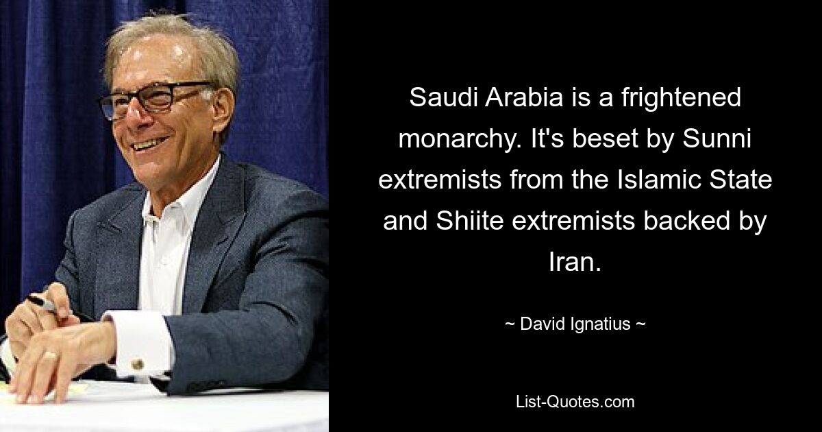 Saudi Arabia is a frightened monarchy. It's beset by Sunni extremists from the Islamic State and Shiite extremists backed by Iran. — © David Ignatius