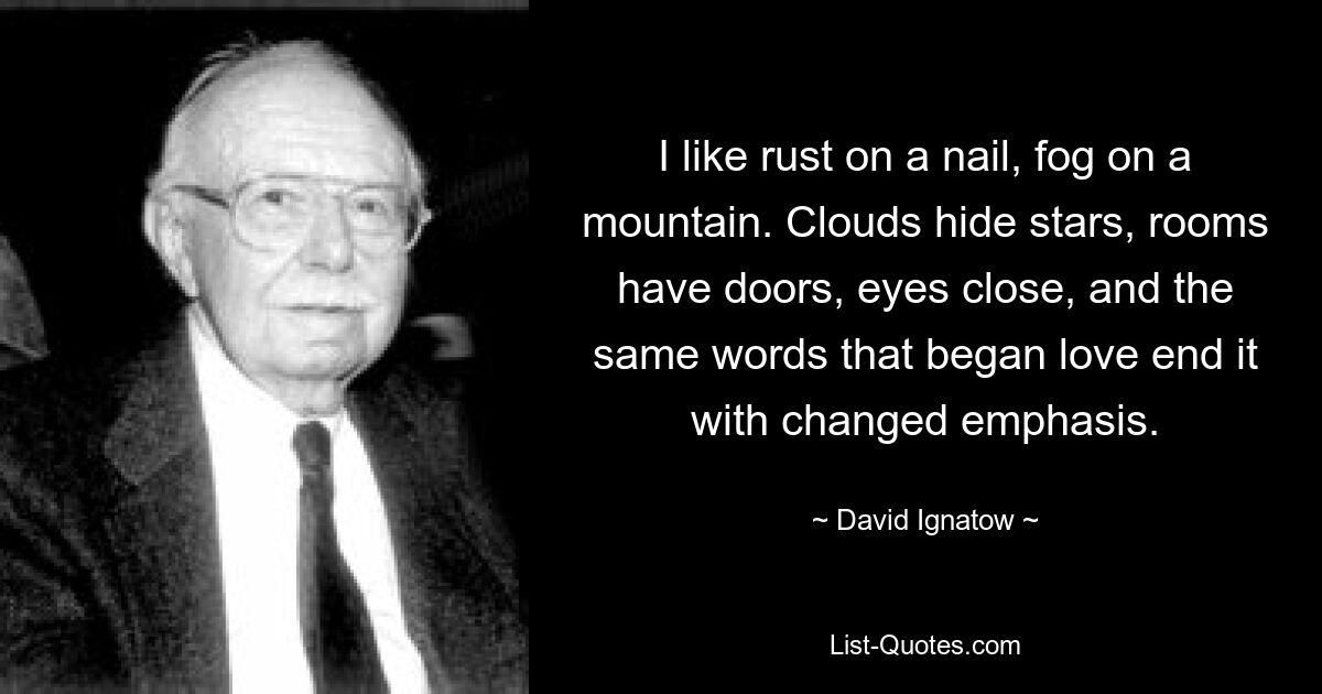 I like rust on a nail, fog on a mountain. Clouds hide stars, rooms have doors, eyes close, and the same words that began love end it with changed emphasis. — © David Ignatow