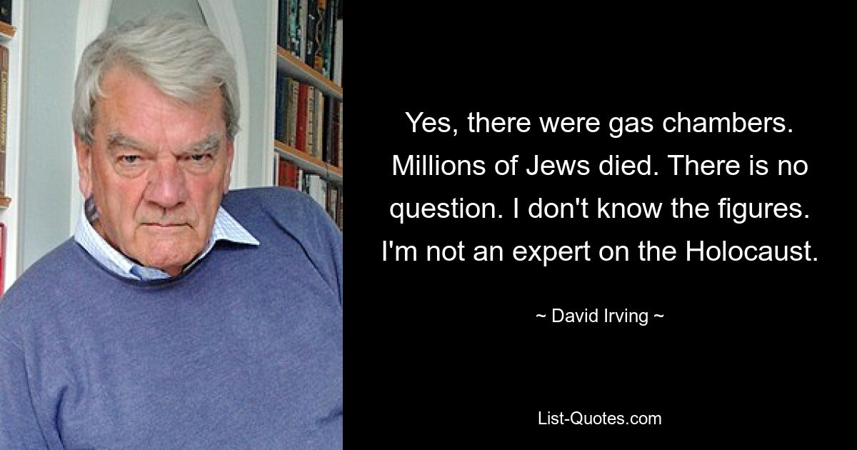 Yes, there were gas chambers. Millions of Jews died. There is no question. I don't know the figures. I'm not an expert on the Holocaust. — © David Irving