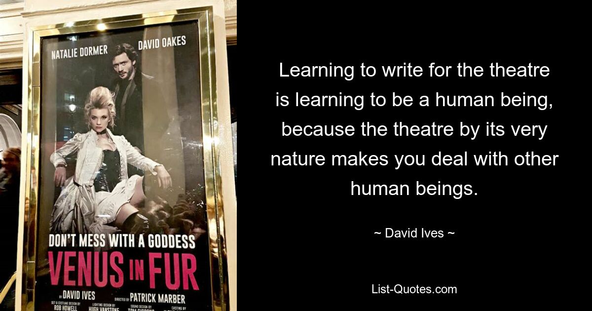 Learning to write for the theatre is learning to be a human being, because the theatre by its very nature makes you deal with other human beings. — © David Ives